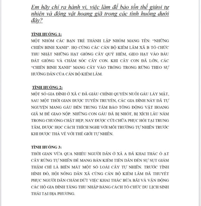 Em hãy chi ra hành vi, việc làm để bảo tồn thế giứoi tự
nhiên và động vật hoang giã trong các tình huồng dưới
đây?
TÌNH HUÓNG 1:
MộT NHÓM CáC bẠN TRÊ tHàNH lập NhÓM maNG TÊN: “NhữNG
CHIÊN BINH XANH''. Họ CỦNG CÁC CÁN Bộ KIÊM LÂM Xã B TÓ CHức
thu nhặt những hạt gióng cây quý hiểm, gieo hạt vào bảu
ĐÁT GIÓNG Và CHÃM SÓC CÂY CON. KHI cÂY CON đã lớn, các
“CHIÉN BINH XANH” MANG CÂY VÀO TRÓNG TRONG RÜNG THEO Sự
HƯỚNG DÂN CỦA CÁN BỘ KIÊM LÂM.
TÌNH HUỒNG 2:
một sÓ giA đỉnh ở Xã C đã giáU chÍnh QUYÊN nUÔi gÂU lÁy mật,
Sau Một tHời GiAN được tUYÊN tRUYÊN, các gia đỉnh này đã tự
nguyệN mang gáu đén trung tâm bảo tổng động vật hoang
GiÃ M ĐÊ GIAO NộP. NHữNG CON gÂU đã bị nHÓt, bị xÍcH lÂU năm
TRONG CHUÔNG CHẬT HẹP, NAY ĐƯợC CỨI CHữA PHụC HồI TẠI TRUNG
tÂM, đƯợC HỌC CÁCH THÍCH NGHI VớI MỗI TRƯỜNG Tự NHIÊN TRƯỚc
KhI được thả về với thẻ giới tự nhiÊn.
TÌNH HUÓNG 3:
thời gian vừa qua nhiềU người dân ở xã a đã khai thác Ô ạt
CÂY RỦNG Tự NhIÊN đÊ MANG bảN KIÉM tIÊN DẢN đÊN Sự sựt giẢm
thậm chí là biên mát một số loài cây tự nhiên. trước tỉnh
hình đó, hội nông dân xã cùng cản bộ kIêm lâm đã thuyét
phụC người Dân chÁm dỨT ViệC KhAI thác bửa bãi và vận động
CÁC HỘ GIA ĐÌNH TÃNG THU NHậP BẢNG CÁCH TÓ CHỨC DU LỊCH SINH
THẢI TẠI ĐỊA PHƯƠNG.