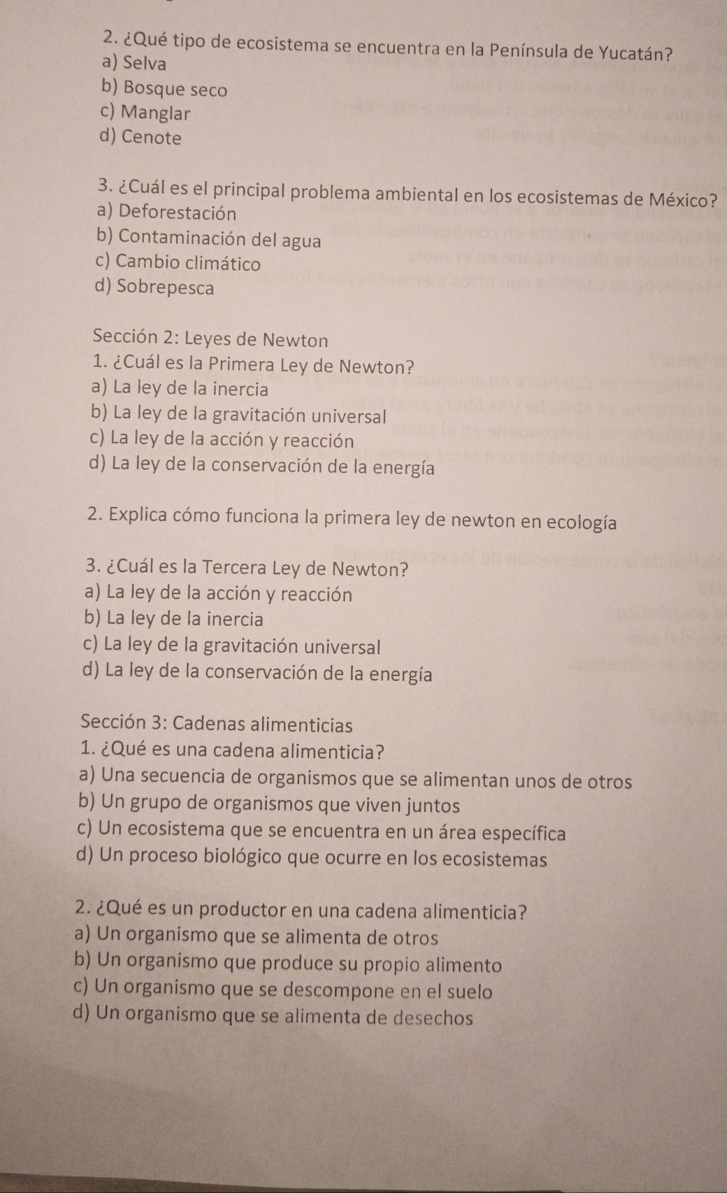 ¿Qué tipo de ecosistema se encuentra en la Península de Yucatán?
a) Selva
b) Bosque seco
c) Manglar
d) Cenote
3. ¿Cuál es el principal problema ambiental en los ecosistemas de México?
a) Deforestación
b) Contaminación del agua
c) Cambio climático
d) Sobrepesca
Sección 2: Leyes de Newton
1. ¿Cuál es la Primera Ley de Newton?
a) La ley de la inercia
b) La ley de la gravitación universal
c) La ley de la acción y reacción
d) La ley de la conservación de la energía
2. Explica cómo funciona la primera ley de newton en ecología
3. ¿Cuál es la Tercera Ley de Newton?
a) La ley de la acción y reacción
b) La ley de la inercia
c) La ley de la gravitación universal
d) La ley de la conservación de la energía
Sección 3: Cadenas alimenticias
1. ¿Qué es una cadena alimenticia?
a) Una secuencia de organismos que se alimentan unos de otros
b) Un grupo de organismos que viven juntos
c) Un ecosistema que se encuentra en un área específica
d) Un proceso biológico que ocurre en los ecosistemas
2. ¿Qué es un productor en una cadena alimenticia?
a) Un organismo que se alimenta de otros
b) Un organismo que produce su propio alimento
c) Un organismo que se descompone en el suelo
d) Un organismo que se alimenta de desechos