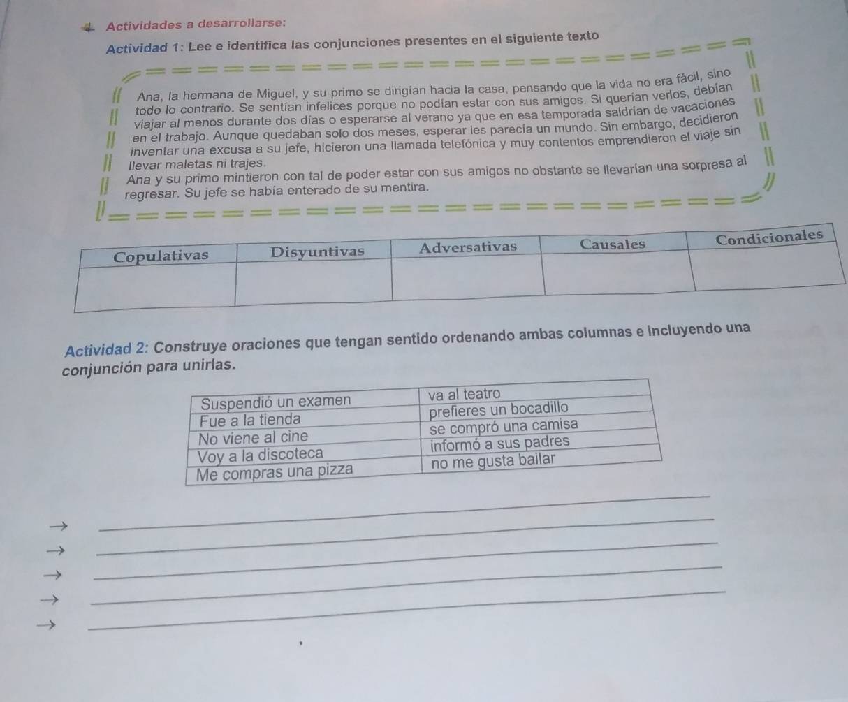 Actividades a desarrollarse: 
Actividad 1: Lee e identifica las conjunciones presentes en el siguiente texto 
Ana, la hermana de Miguel, y su primo se dirigían hacia la casa, pensando que la vida no era fácil, sino 
todo lo contrario. Se sentían infelices porque no podían estar con sus amigos. Si querían verlos, debían 
viaiar al menos durante dos días o esperarse al verano ya que en esa temporada saldrían de vacaciones 
en el trabajo. Aunque quedaban solo dos meses, esperar les parecía un mundo. Sin embargo, decidieron 
inventar una excusa a su jefe, hicieron una llamada telefónica y muy contentos emprendieron el viaje sin 
llevar maletas ni trajes. 
Ana y su primo mintieron con tal de poder estar con sus amigos no obstante se llevarían una sorpresa al 
regresar. Su jefe se había enterado de su mentira. 
Actividad 2: Construye oraciones que tengan sentido ordenando ambas columnas e incluyendo una 
conjunción para unirlas. 
_ 
_ 
_ 
_ 
_