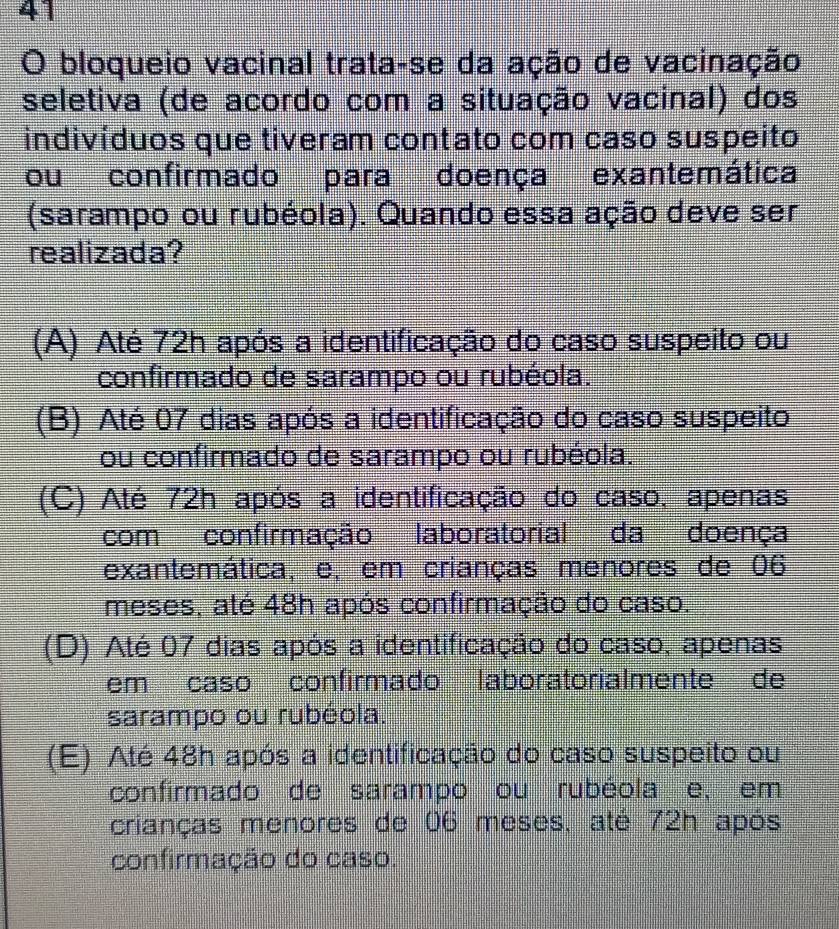 bloqueio vacinal trata-se da ação de vacinação
seletiva (de acordo com a situação vacinal) dos
indivíduos que tiveram contato com caso suspeito
ou confirmado para doença exantemática
(sarampo ou rubéola). Quando essa ação deve ser
realizada?
(A) Até 72h após a identificação do caso suspeito ou
confirmado de sarampo ou rubéola.
(B) Até 07 dias após a identificação do caso suspeito
ou confirmado de sarampo ou rubéola.
(C) Até 72h após a identificação do caso, apenas
com confirmação laboratorial da doença
exantemática, e, em crianças menores de 06
meses, até 48h após confirmação do caso.
(D) Até 07 dias após a identificação do caso, apenas
em caso confirmado laboratorialmente de
sarampo ou rubéola.
(E) Até 48h após a identificação do caso suspeito ou
confirmado de sarampo ou rubéola e, em
crianças menores de 06 meses, até 72h após
confirmação do caso.