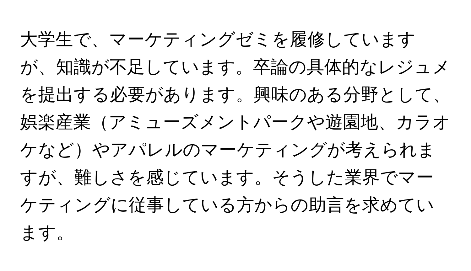 大学生で、マーケティングゼミを履修していますが、知識が不足しています。卒論の具体的なレジュメを提出する必要があります。興味のある分野として、娯楽産業アミューズメントパークや遊園地、カラオケなどやアパレルのマーケティングが考えられますが、難しさを感じています。そうした業界でマーケティングに従事している方からの助言を求めています。