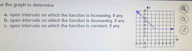 se the graph to determine
y
8
a. open intervals on which the function is increasing, if any. 7
6
b. open intervals on which the function is decreasing, if any. 5
4
c. open intervals on which the function is constant, if any. 3
x
-3 -2 -1 4 2 3 4 5 6 7
2