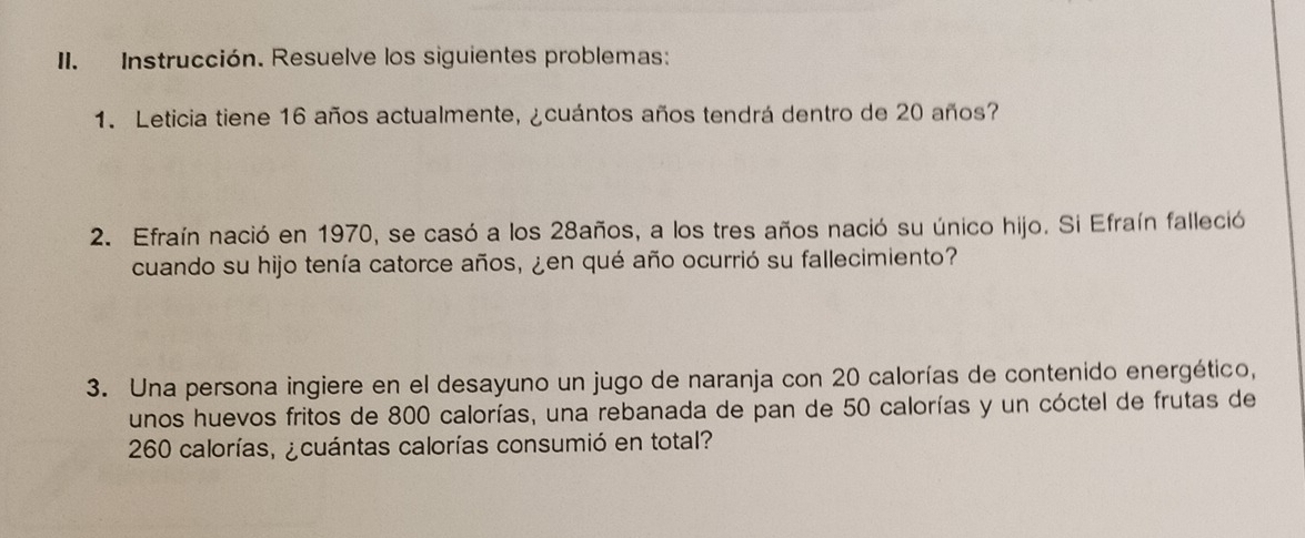 Instrucción. Resuelve los siguientes problemas: 
1. Leticia tiene 16 años actualmente, ¿cuántos años tendrá dentro de 20 años? 
2. Efraín nació en 1970, se casó a los 28años, a los tres años nació su único hijo. Si Efraín falleció 
cuando su hijo tenía catorce años, ¿en qué año ocurrió su fallecimiento? 
3. Una persona ingiere en el desayuno un jugo de naranja con 20 calorías de contenido energético, 
unos huevos fritos de 800 calorías, una rebanada de pan de 50 calorías y un cóctel de frutas de
260 calorías, ¿cuántas calorías consumió en total?