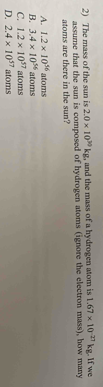 The mass of the sun is 2.0* 10^(30)kg , and the mass of a hydrogen atom is 1.67* 10^(-27)kg. If we
assume that the sun is composed of hydrogen atoms (ignore the electron mass), how many
atoms are there in the sun?
A. 1.2* 10^(56)atoms
B. 3.4* 10^(56)atoms
C. 1.2* 10^(57)atoms
D. 2.4* 10^(57) atoms