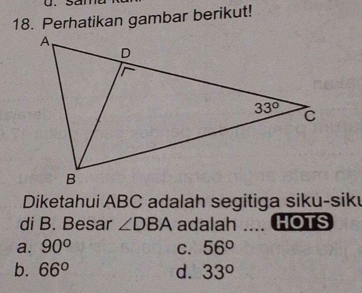 a
18. Perhatikan gambar berikut!
Diketahui ABC adalah segitiga siku-siku
di B. Besar ∠ DBA adalah ... HOTS
a. 90° C. 56°
b. 66° d. 33°