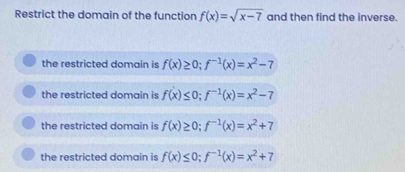 Restrict the domain of the function f(x)=sqrt(x-7) and then find the inverse.
the restricted domain is f(x)≥ 0; f^(-1)(x)=x^2-7
the restricted domain is f(x)≤ 0; f^(-1)(x)=x^2-7
the restricted domain is f(x)≥ 0; f^(-1)(x)=x^2+7
the restricted domain is f(x)≤ 0; f^(-1)(x)=x^2+7