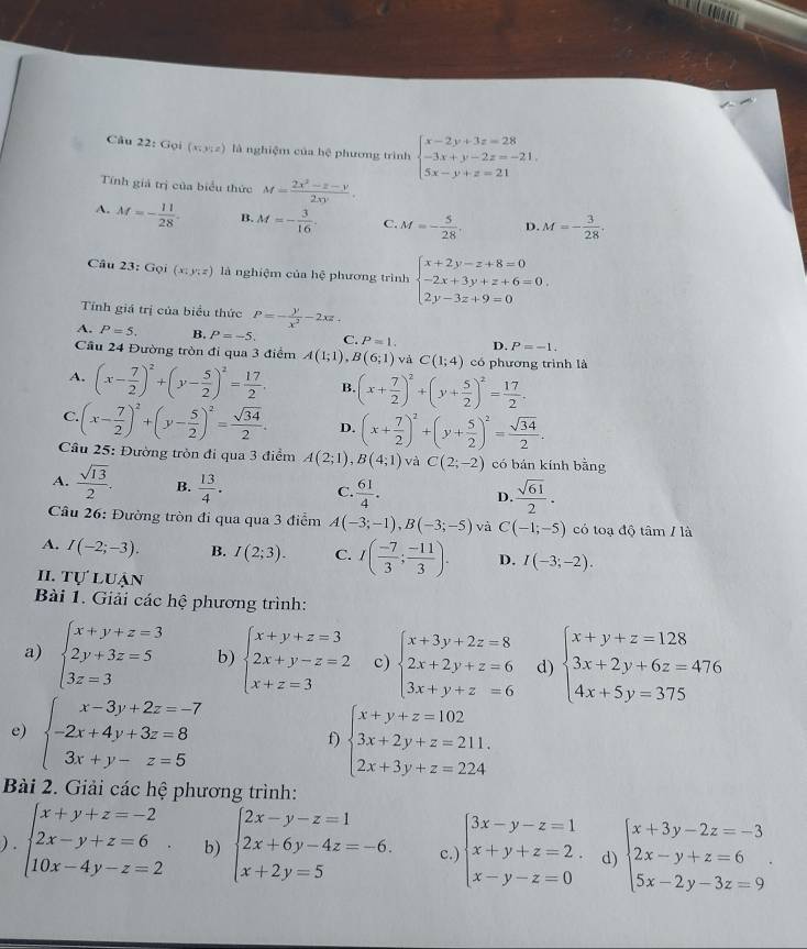 Gọi (x;y;z) là nghiệm của hệ phương trình beginarrayl x-2y+3z=28 -3x+y-2z=-21. 5x-y+z=21endarray.
Tính giả trị của biểu thức M= (2x^2-x-y)/2xy .
A. M=- 11/28 . B. M=- 3/16 . C. M=- 5/28 . D. M=- 3/28 .
Câu 23:Goi(x:y:z) là nghiệm của hệ phương trình beginarrayl x+2y-z+8=0 -2x+3y+z+6=0 2y-3z+9=0endarray. .
Tính giá trị của biểu thức P=- y/x^2 -2xz_+
A. P=5. B. P=-5. C. P=1. D. P=-1.
Cầu 24 Đường tròn đi qua 3 điểm A(1;1),B(6;1) và C(1;4) có phương trình là
A. (x- 7/2 )^2+(y- 5/2 )^2= 17/2 . B. (x+ 7/2 )^2+(y+ 5/2 )^2= 17/2 .
C. (x- 7/2 )^2+(y- 5/2 )^2= sqrt(34)/2 . D. (x+ 7/2 )^2+(y+ 5/2 )^2= sqrt(34)/2 .
Câu 25: Đường tròn đi qua 3 điểm A(2;1),B(4;1) và C(2;-2) có bán kính bằng
A.  sqrt(13)/2 . B.  13/4 . C.  61/4 . D.  sqrt(61)/2 .
Câu 26: Đường tròn đi qua qua 3 điểm A(-3;-1),B(-3;-5) và C(-1;-5) có toạ độ tâm / là
A. I(-2;-3). B. I(2;3). C. I( (-7)/3 ; (-11)/3 ). D. I(-3;-2).
II. TU'L Luận
Bài 1. Giải các hệ phương trình:
a) beginarrayl x+y+z=3 2y+3z=5 3z=3endarray. b) beginarrayl x+y+z=3 2x+y-z=2 x+z=3endarray. c) beginarrayl x+3y+2z=8 2x+2y+z=6 3x+y+z=6endarray. d) beginarrayl x+y+z=128 3x+2y+6z=476 4x+5y=375endarray.
e) beginarrayl x-3y+2z=-7 -2x+4y+3z=8 3x+y-z=5endarray. beginarrayl x+y+z=102 3x+2y+z=211. 2x+3y+z=224endarray.
f)
Bài 2. Giải các hệ phương trình:
) . beginarrayl x+y+z=-2 2x-y+z=6 10x-4y-z=2endarray. . b) beginarrayl 2x-y-z=1 2x+6y-4z=-6. x+2y=5endarray. c.) beginarrayl 3x-y-z=1 x+y+z=2. x-y-z=0endarray. d) beginarrayl x+3y-2z=-3 2x-y+z=6 5x-2y-3z=9endarray. .