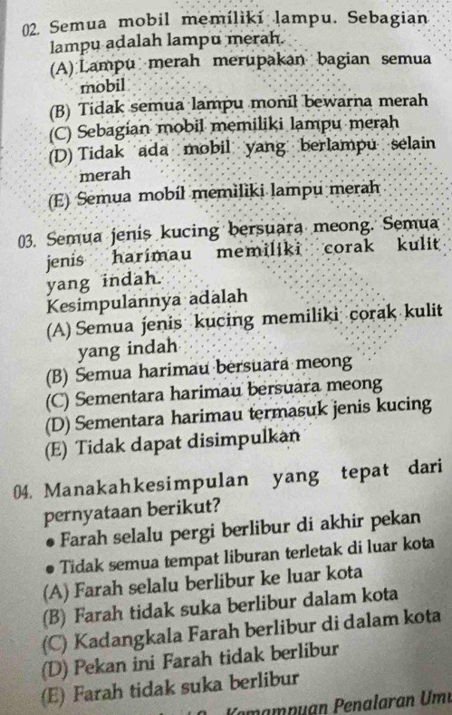 Semua mobil memíliki lampu. Sebagian
lampu adalah lampu merah.
(A) Lampu merah merupakan bagian semua
mobil
(B) Tidak semua lampu monil bewarna merah
(C) Sebagian mobil memiliki lampu merah
(D) Tidak ada mobil yang berlampu selain
merah
(E) Semua mobíl memiliki lampu merah
03. Semua jenis kucing bersuara meong. Semua
jenis harimau memiliki corak kulit 
yang indah.
Kesimpulannya adalah
(A) Semua jenis kucing memiliki corak kulit
yang indah
(B) Semua harimau bersuara meong
(C) Sementara harimau bersuara meong
(D) Sementara harimau termasuk jenis kucing
(E) Tidak dapat disimpulkan
04. Manakahkesimpulan yang tepat dari
pernyataan berikut?
Farah selalu pergi berlibur di akhir pekan
Tidak semua tempat liburan terletak di luar kota
(A) Farah selalu berlibur ke luar kota
(B) Farah tidak suka berlibur dalam kota
(C) Kadangkala Farah berlibur di dalam kota
(D) Pekan ini Farah tidak berlibur
(E) Farah tidak suka berlibur