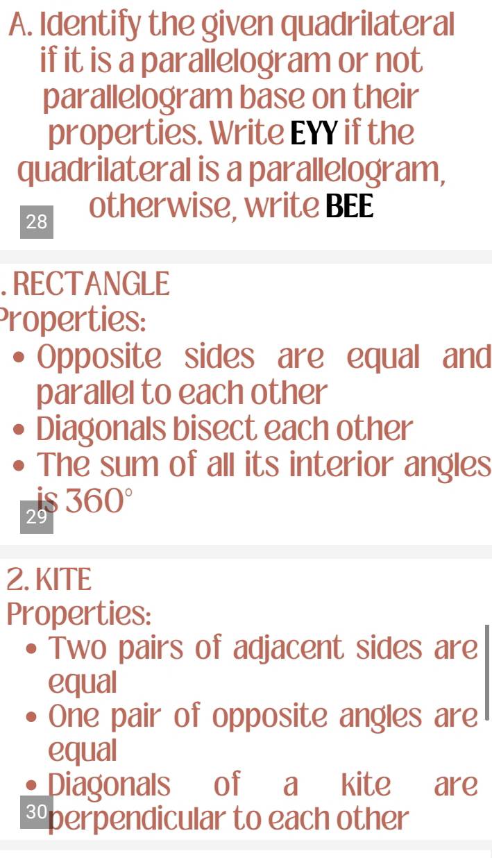 Identify the given quadrilateral 
if it is a parallelogram or not 
parallelogram base on their 
properties. Write EYY if the 
quadrilateral is a parallelogram, 
28 
otherwise, write BEE 
. RECTANGLE 
Properties: 
Opposite sides are equal and 
parallel to each other 
Diagonals bisect each other 
The sum of all its interior angles 
is 360°
29
2. KITE 
Properties: 
Two pairs of adjacent sides are 
equal 
One pair of opposite angles are 
equal 
Diagonals of a kite are 
Eperpendicular to each other