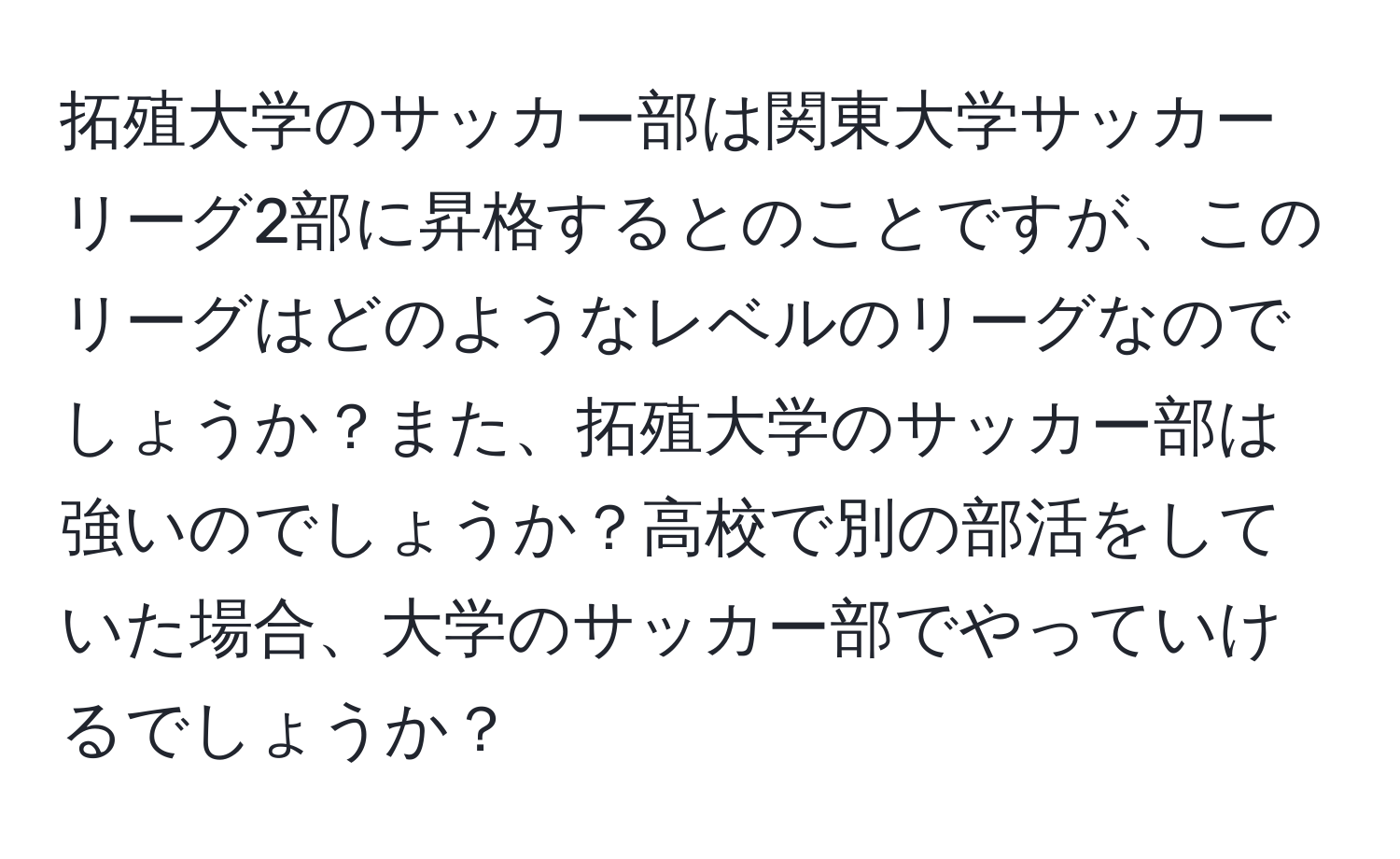 拓殖大学のサッカー部は関東大学サッカーリーグ2部に昇格するとのことですが、このリーグはどのようなレベルのリーグなのでしょうか？また、拓殖大学のサッカー部は強いのでしょうか？高校で別の部活をしていた場合、大学のサッカー部でやっていけるでしょうか？