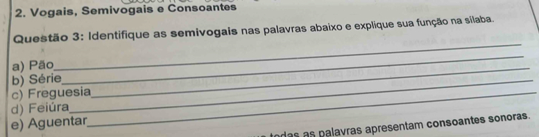 Vogais, Semivogais e Consoantes 
Questão 3: Identifique as semivogais nas palavras abaixo e explique sua função na sílaba. 
a) Pão 
_ 
b) Série_ 
_ 
c) Freguesia_ 
_ 
d) Feiúra 
e) Aguentar 
das as palavras apresentam consoantes sonoras.