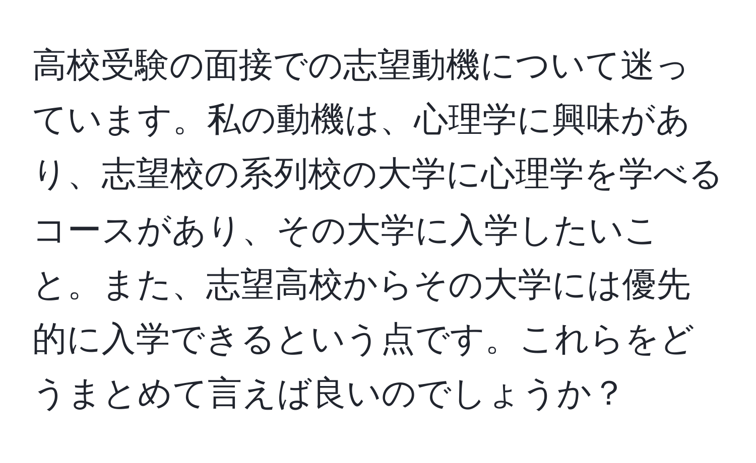 高校受験の面接での志望動機について迷っています。私の動機は、心理学に興味があり、志望校の系列校の大学に心理学を学べるコースがあり、その大学に入学したいこと。また、志望高校からその大学には優先的に入学できるという点です。これらをどうまとめて言えば良いのでしょうか？