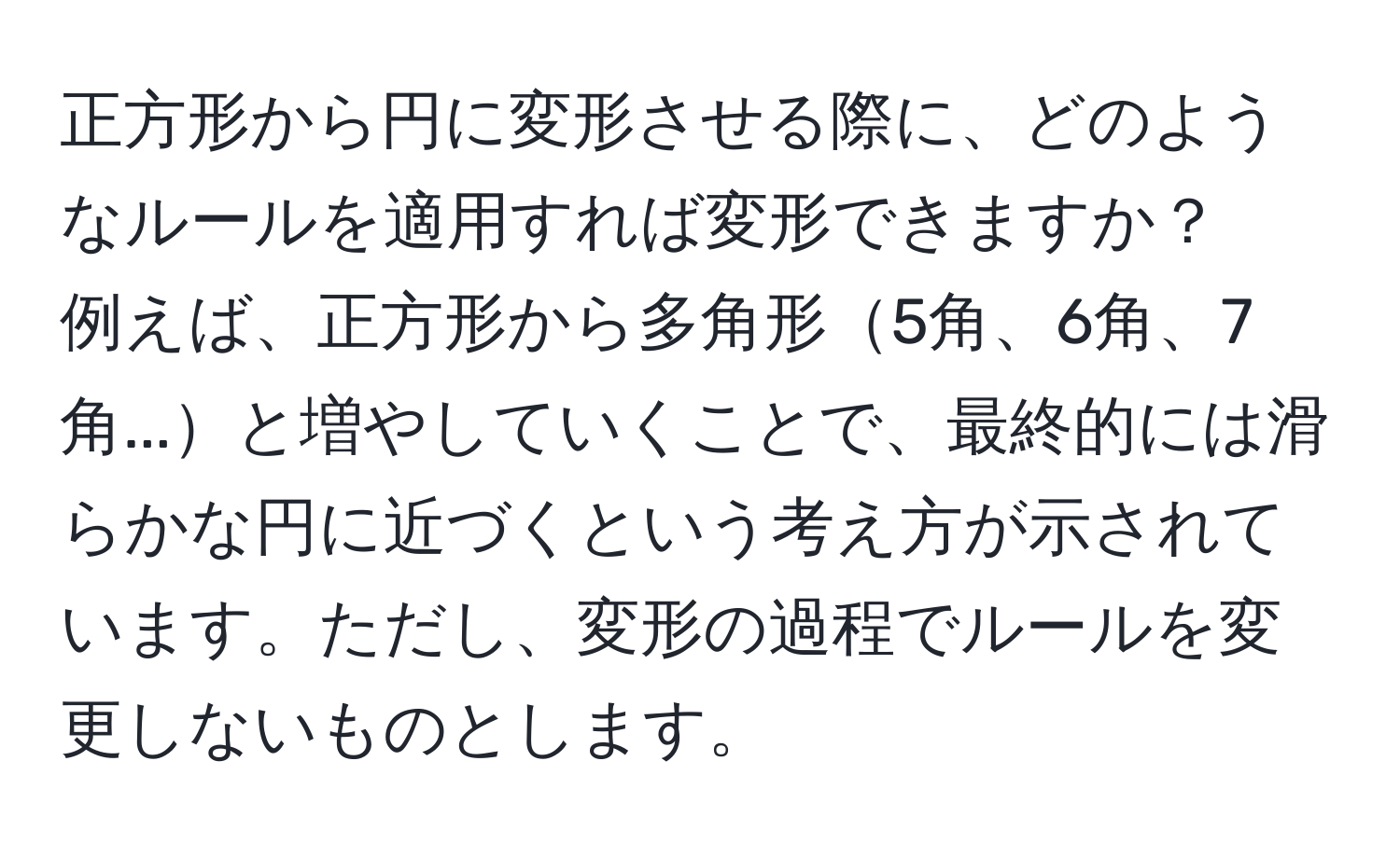 正方形から円に変形させる際に、どのようなルールを適用すれば変形できますか？  
例えば、正方形から多角形5角、6角、7角...と増やしていくことで、最終的には滑らかな円に近づくという考え方が示されています。ただし、変形の過程でルールを変更しないものとします。