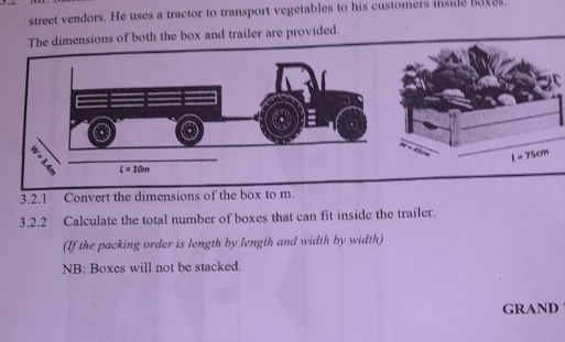 street vendors. He uses a tractor to transport vegetables to his customers inside boxes.
sions of both the box and trailer are provided.
3.2.1 Convert the dim
3.2.2 Calculate the total number of boxes that can fit inside the trailer.
(If the packing order is length by length and width by width)
NB: Boxes will not be stacked.
GRAND