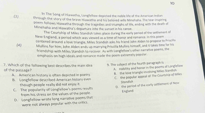 In The Song of Hiawatha, Longfellow depicted the noble life of the American Indian
(3) through the story of the brave Hiawatha and his beloved wife Minehaha. The tear-inspiring
poem follows Hiawatha through the tragedies and triumphs of life, ending with the death of
Minehaha and Hiawatha's departure into the sunset in his canoe.
The Courtship of Miles Standish takes place during the early period of the settlement of
New England, a period which was viewed as a time of honor and romance. In this poem
(4) centered around a love triangle, Miles Standish asks his friend John Alden to propose to Priscilla
Mullins for him; John Alden ends up marrying Priscilla Mullins himself, and it takes time for his
friendship with Miles Standish to recover. As with Longfellow's other narrative poems, the
emphasis on high ideals and romance made the poem extremely popular.
7. Which of the following best describes the main idea 9. The subject of the fourth paragraph is
of the passage?
A. nobility and honor in the poems of Longfellow
A. American history is often depicted in poetry.
B. Longfellow described American history even B. the love triangle involving Miles Standish
C. the popular appeal of The Courtship of Miles
though people really did not enjoy it. Standish
C. The popularity of Longfellow's poems results D. the period of the early settlement of New
from his stress on the values of the people. England
D. Longfellow wrote long narrative poems that
were not always popular with the critics.