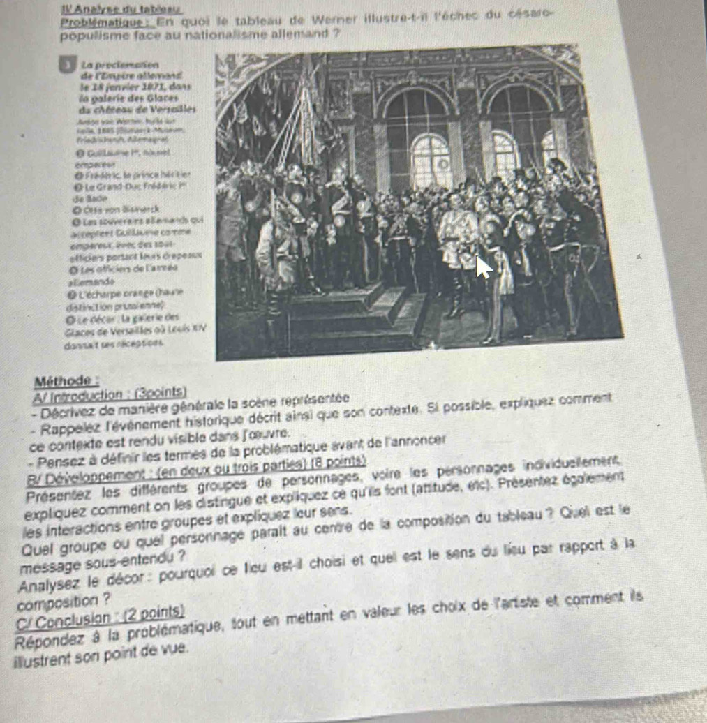 Il Analyse du tableau
Problématique: En quoi le tableau de Werner illustre-t-ii l'échec du césaro-
populisme face au nationalisme allemand ?
La prociemenon
de l'Einpère atlonans'
le 18 jenvier 1871, dans
la galeríe des Glaces
du chéteau de Versaille
Ausge voe Worter, hult für
cole, 1845 |Diurrck-Moteon.
Priedvshant Allemagrat
O Guillaue I'', nouset
erpe e
O Fradéric, la prince hériten
O Le Grand-Duc fnédéric ?
de Bado
Ø cts von Btnerck
O Les souverairs allemando 
accéptent Gullume come
empéreur, êvec des 1041
officiers partant leurs drépea
O Les officiers de l'arreéo
Eemando
L'écharpe orange (haulle
distinction prussl enne?
O Le décar : la galerie des
Glaces de Versailles où Leuis 
dansait ses réceptions
Méthode :
A Introduction : (3points)
- Déprivez de manière générale la scène représentée
- Rappelez l'événement historique décrit ainsi que son contexte. Si possible, expliquez comment
ce contexte est rendu visible dans f'œuvre.
- Pensez à définir les termes de la problématique avant de l'annoncer
B/ Développement : (en deux ou trois parties) (8 points)
Présentez les différents groupes de personnages, voire les personnages individuellement
expliquez comment on les distingue et expliquez ce qu'iis font (attitude, etc). Présentez également
les interactions entre groupes et expliquez leur sens.
Quel groupe ou quel personnage parait au centre de la composition du tableau ? Quel est le
message sous-entendu ?
Analysez le décor : pourquoi ce fieu est-il choisi et quei est le sens du lieu par rapport à la
composition ?
Répondez à la problématique, tout en mettant en valeur les choix de l'artiste et comment ils C/ Conclusion : (2 points)
illustrent son point de vue.