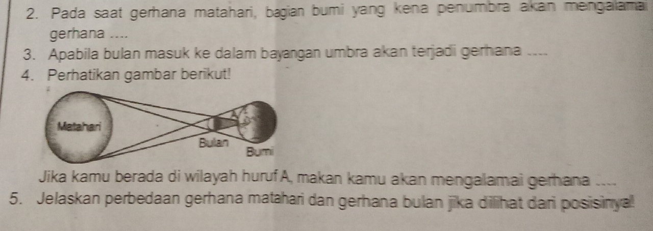 Pada saat gerhana matahari, bagian bumi yang kena penumbra akan mengaiamai 
gerhana .... 
3. Apabila bulan masuk ke dalam bayangan umbra akan terjadi gerhana_ 
4. Perhatikan gambar berikut! 
Jika kamu berada di wilayah huruf A, makan kamu akan mengalamai gerhana .... 
5. Jelaskan perbedaan gerhana matahari dan gerhana bulan jika dilihat dari posisinya!