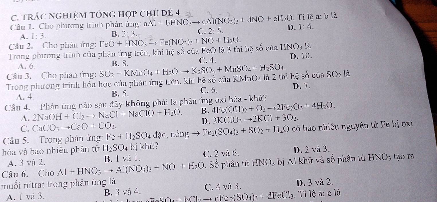 TRÁC NGHIỆM TỐNG HợP CHủ ĐÊ 4
. Tỉ lệ a: b là
Câu 1. Cho phương trình phản ứng: aAl+bHNO_3to cAl(NO_3)_3+dNO+eH_2O D. 1:4.
A. 1:3. B. 2:3.
C. 2:5.
Câu 2. Cho phản ứng: FeO+HNO_3to Fe(NO_3)_3+NO+H_2O.
Trong phương trình của phản ứng trên, khi hệ số của FeO là 3 thì hệ shat O của HNO_31a
A. 6. B. 8. C. 4. D. 10.
Câu 3. Cho phản ứng: SO_2+KMnO_4+H_2Oto K_2SO_4+MnSO_4+H_2SO_4.
Trong phương trình hóa học của phản ứng trên, khi hệ số của KMnO )_4 là 2 thì hệ shat O của SO_2 là
A. 4.
B. 5. C. 6.
D. 7.
Câu 4. Phản ứng nào sau đây không phải là phản ứng oxi hóa - khử?
A. 2NaOH+Cl_2to NaCl+NaClO+H_2O. B. 4Fe(OH)_2+O_2to 2Fe_2O_3+4H_2O.
D. 2KClO_3to 2KCl+3O_2.
C. CaCO_3to CaO+CO_2.
Câu 5.  Trong phản ứng: Fe+H_2SO_4 đặc, nóng Fe_2(SO_4)_3+SO_2+H_2O có bao nhiêu nguyên tử Fe bị oxi
hóa và bao nhiêu phân tử H_2SO_4 bị khử?
A. 3 và 2. B. 1 và 1. C. 2 và 6. D. 2 và 3.
Câu 6. Cho Al+HNO_3to Al(NO_3)_3+NO+H_2O Số phân tử HNO_3 bị Al khử và số phân tử HNO_3 tạo ra
muối nitrat trong phản ứng là D. 3 và 2.
A. 1 và 3. B. 3 và 4. C. 4 và 3.
EeSO_4+bCl_2to cFe_2(SO_4)_3+dFeCl_3. Tỉ lệ a: c là