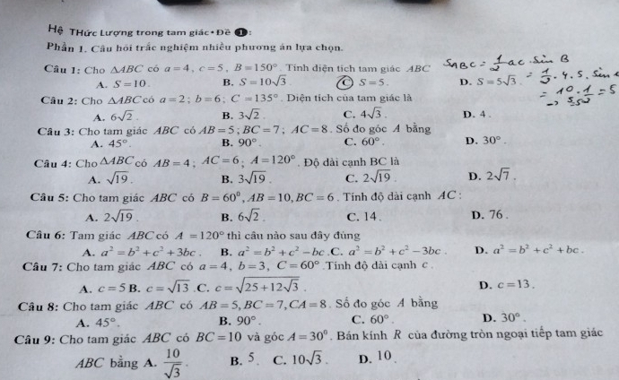 Hệ THức Lượng trong tam giá c· f) ē
Phần 1. Câu hồi trắc nghiệm nhiều phương án lựa chọn.
Cầu 1: Cho △ ABC có a=4,c=5,B=150° Tính diện tích tam giác ABC
A. S=10. B. S=10sqrt(3) C S=5. D. S=5sqrt(3)
Câu 2: Cho △ ABC có a=2;b=6;C=135° Diện tích của tam giác là
A. 6sqrt(2). B. 3sqrt(2). C. 4sqrt(3). D. 4 .
Câu 3: Cho tam giác ABC có AB=5;BC=7;AC=8. Số đo góc A bằng
A. 45°. B. 90° C. 60°. D. 30°.
Câu 4: Cho △ ABC có AB=4;AC=6;A=120°. Độ dài cạnh BC là
A. sqrt(19). B. 3sqrt(19). C. 2sqrt(19) D. 2sqrt(7).
Câu 5: Cho tam giác ABC có B=60^0,AB=10,BC=6 Tính độ dài cạnh AC :
A. 2sqrt(19). B. 6sqrt(2). C. 14. D. 76 .
Câu 6: Tam giác ABC có A=120° thì cầu nào sau đây đúng
A. a^2=b^2+c^2+3bc B. a^2=b^2+c^2-bc .C. a^2=b^2+c^2-3bc. D. a^2=b^2+c^2+bc.
Câu 7: Cho tam giác ABC có a=4,b=3,C=60° Tính độ dài cạnh c
A. c=5 B. c=sqrt(13) .C. c=sqrt(25+12sqrt 3).
D. c=13.
Câu 8: Cho tam giác ABC có AB=5,BC=7,CA=8. Số đo góc A bằng
A. 45°. B. 90°. C. 60°. D. 30°.
Câu 9: Cho tam giác ABC có BC=10 và góc A=30°. Bán kính R của đường tròn ngoại tiếp tam giác
ABC bằng A.  10/sqrt(3) . B. 5 C. 10sqrt(3). D. 10 .