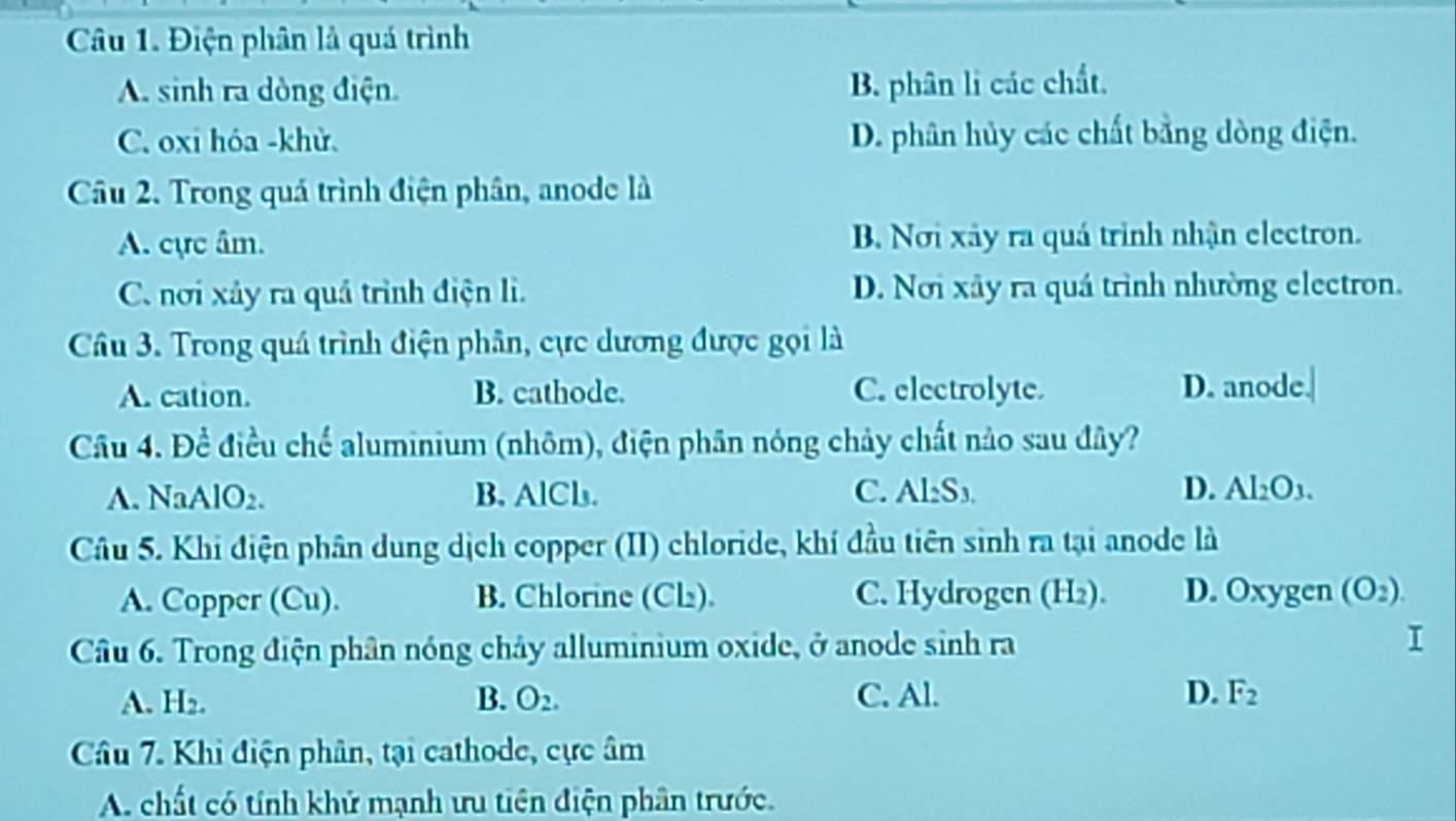 Điện phân là quá trình
A. sinh ra dòng điện. B. phân li các chất.
C. oxi hóa -khử. D. phân hủy các chất bằng dòng điện.
Câu 2. Trong quá trình điện phân, anode là
A. cực âm. B. Nơi xây ra quá trình nhận electron.
C. nơi xảy ra quá trình điện lì. D. Nơi xây ra quá trình nhường electron.
Câu 3. Trong quá trình điện phân, cực dương được gọi là
A. cation. B. cathode. C. electrolyte. D. anode.
Câu 4. Đề điều chế aluminium (nhôm), điện phân nóng chảy chất nào sau đây?
A. NaAlO2. B. AlCl. C. Al: S₃. D. Al_2O_3. 
Câu 5. Khi điện phân dung dịch copper (II) chloride, khí đầu tiên sinh ra tại anode là
A. Copper (Cu). B. Chlorine (Cl). C. Hydrogen (H₂). D. Oxygen (O_2). 
Câu 6. Trong điện phân nóng chảy alluminium oxide, ở anode sinh ra
A. H2. B. O_2. C. Al. D. F_2
Câu 7. Khi điện phân, tại cathode, cực âm
A. chất có tính khử mạnh ưu tiên điện phân trước.