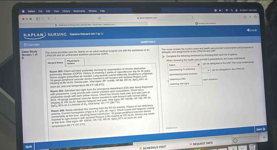 Safari View History Bookmarks Window Help
Fri Oct 4 10:31 PM
@ atom.kaptest.com
【Welcome to Study Plan I NCLEX RN - Total Prep - Kaptest.com Nursing Test Interlace
3 of 20
KAPLAN NURSING Gaetane Edouard (wk 7 qz 1)
θ Calculator QUESTION 3
Case Study The nurse provides care for clients on an adult medical-surgical unit with the assistance of an The nurse reviews the nurse's notes and health care provider's prescriptions and prepares to
Screen 1 of LPN/LVN and an unlicensed assistive personnel (UAP). delegate care assignments to the LPN/LVN and UAP.
Physician's 》 Complete the following sentences by choosing from each list of options.
6
When reviewing the health care provider's prescriptions, the nurse understands
Nurse's Notes Orders Select...
Room 300: Client admitted yesterday morning for exacerbation of chronic obstructive administering IV antibiotics can be delegated to the UAP. The nurse understands
pulmonary disease (COPD). History of smoking 2 packs of cigarettes per day for 25 years.
Home oxygen prescribed as needed. Lung sounds coarse bilaterally, breathing is unlabored administering blood products can be delegated to the LPN/LVN.
18 gauge peripheral vascular device inserted to left forearm with lactated Ringers (LR 95% on obtaining a CBC each dropdown.
infusing at 80 mL/hr. Denies pain. Vital signs: BP 144/88, HR 88, RR 20, 5 pO_2
room air, and oral temperature 98 2°F (3 3.8°C). obtaining vital signs
Room 304: Admitted last night from the emergency department (ED) after being diagnosed
with pneumonia. Lung sounds with coarse crackles upon auscultation. Client has a
productive cough with dark yellow mucus. Client has chronic back pain and rates pain at
8/10. 18 gauge peripheral vascular device inserted to right forearm with normal saline
infusing at 100 mL/hr. Appears fatigued and pale. Vital signs: BP 162/90, HR 108, RR 22
SpO5 95% on 2 L/minute of O_2 Oral temp 101.7°F (38.7°C)
Room 308: Newly admitted this morning from the ED for anemia. History of iron deficiency
anemia. Current hemoglobin (Hgb) is 8.1 g/dL (81 mg/L). Client is pale and fatigued; resting
comfortably at this time, awaiting blood transfusion. 18 gauge peripheral vascular device
inserted to right forearm with lactated Ringers (LR) infusing at 125 mUhr. Denies any needs
at this time. Vital signs: BP1 00/54, HR 11   R 20,Spo 97% on room air, ora
temperature 99. 1°F (37 2°C).
n035510.01
Next>
Quit
X SCHEDULE VISIT X REQUEST INFO