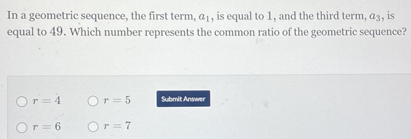 In a geometric sequence, the first term, a_1 , is equal to 1, and the third term, a_3 , is
equal to 49. Which number represents the common ratio of the geometric sequence?
r=4 r=5 Submit Answer
r=6 r=7