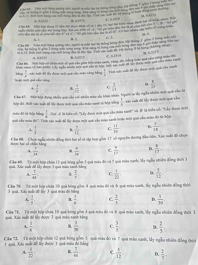 Trên một hàng quảng cáo, người ta mắc hai bệ thống bóng đèn. Hệ thống / gồm 2 bóng mặc nu
tiển, hệ thống 11 gồm 2 bóng mặc song song. Khi năng bị hóng của mỗi bóng đèn sau 6 giờ thập sáng liền tục
là 0,15. Biết tình trạng của mỗi bóng đền là độc lập. Tính xác suất để: hệ thống II hoạt động bình thường.
D. 0.6215
A. 0,0225 B. 0.9775 C. 0,5656
ghi
Câu 64. Một hộp đựng 25 tấm thẻ được đánh số từ 1 đến 25, hai thê khác nhạu đánh hai số khác nhau. Rút
ngẫu nhiên một tầm thẻ trong hộp. Xét các biển cổ A: Số ghi trên tấm thê là số chia hết cho 4^n.
trên tầm thẻ là số chia hết cho 6° vǎ  ghì trên tầm thẻ là số 16° Có bao nhiêu cặp biến cổ xung khác.
D. 4.
A. 1. B. 2 C. 3.
Câu 65. Trên một bảng quảng cáo, người ta mắc hai hệ thống bóng đèn. Hệ thống / gồm 2 bóng mắc nổi
tiển, hệ thống 11 gồm 2 bóng mặc song song. Khả năng bị hóng của mỗi bóng đèn sau 6 giờ thấp sáng liên tục
là 0.15. Biết tỉnh trang của mỗi bóng đèn là độc lập. Tính xác suất để: Hệ thống II bị hồng (không sáng).
A. 0,0225 B. 0.0215
C. 0.2416 D. 0,3215
Câu 66. Một hộp có chứa một số quá cầu gồm bốn màu xanh, vàng, độ, trắng (các quả cầu cùng màu thì
khác nhau về bán kính). Lấy ngẫu nhiên một quả cầu từ hộp, biết xác suất để lấy được một quả cầu màu xanh
bằng  1/4  , xác suất để lấy được một quả cầu màu vàng bằng  1/3 . Tính xác suất đề lấy được một quả cầu xanh
hoặc một quả cầu vàng.
A.  3/5   7/12   2/13 
D.  8/25 
B.
C.
Câu 67. Một hộp đựng nhiều quả cầu với nhiều màu sắc khác nhau. Người ta lấy ngẫu nhiên một quả cầu từ
hộp đó. Biết xác suất để lấy được một quả cầu màu xanh từ hộp bằng  1/5  , xác suất đề lấy được một quả cầu
màu đỏ từ hộp bằng  1/6  *  Gọi A là biến cố: "Lấy được một quả cầu màu xanh" và B là biến cố: "Lấy được một
quā cầu màu d0° *. Tính xác suất đề lấy được một quả cầu màu xanh hoặc một quả cầu màu đỏ từ hộp.
A.  1/2  B.  7/12   11/30 
C.
D.  5/18 
Câu 68. Chọn ngẫu nhiên đồng thời hai số từ tập hợp gồm 17 số nguyên dương đầu tiên. Xác suất đề chọn
được hai số chẵn bằng
A.  7/34 .  9/34 .  9/17 .
B.
C.
D.  8/17 .
Câu 69. Từ một hộp chứa 12 quả bóng gồm 5 quả màu đó và 7 quả màu xanh, lấy ngẫu nhiên đồng thời 3
quả. Xác suất đề lấy được 3 quả màu xanh bằng
D.
A.  7/44 .  2/7 .  1/22 .  5/12 .
B.
C.
Câu 70. Từ một hộp chứa 10 quả bóng gồm 4 quả màu đỏ và 6 quả màu xanh, lấy ngẫu nhiên đồng thời
3 quả. Xác suất đề lấy 3 quả màu đỏ bằng
A.  1/5 .  1/6 .  2/5 .  1/30 .
B.
C.
D.
Câu 71. Từ một hộp chứa 10 quả bóng gồm 4 quả màu đỏ và 6 quả màu xanh, lấy ngẫu nhiên đồng thời 3
quả. Xác suất đề lấy được 3 quả màu xanh bằng
A.  1/6 .  1/30 .  3/5 .  2/5 .
B.
C.
D.
Câu 72. Từ một hộp chứa 12 quả bóng gồm 5 quả màu đỏ và 7 quả màu xanh, lấy ngẫu nhiên đồng thời
3 quả. Xác suất để lấy được 3 quả màu đỏ bằng
B.
A.  1/22 .  7/44 . C.  5/12 .  2/7 .
D.