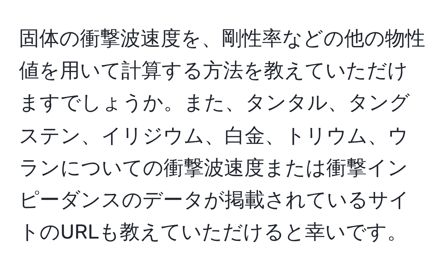 固体の衝撃波速度を、剛性率などの他の物性値を用いて計算する方法を教えていただけますでしょうか。また、タンタル、タングステン、イリジウム、白金、トリウム、ウランについての衝撃波速度または衝撃インピーダンスのデータが掲載されているサイトのURLも教えていただけると幸いです。