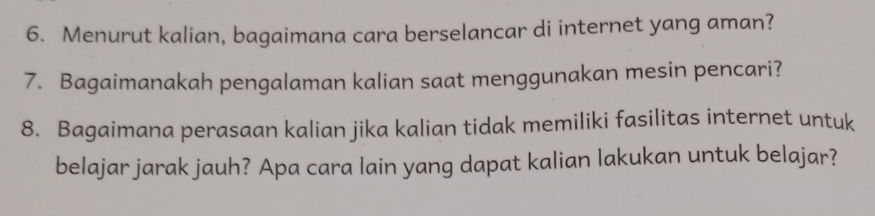 Menurut kalian, bagaimana cara berselancar di internet yang aman? 
7. Bagaimanakah pengalaman kalian saat menggunakan mesin pencari? 
8. Bagaimana perasaan kalian jika kalian tidak memiliki fasilitas internet untuk 
belajar jarak jauh? Apa cara lain yang dapat kalian lakukan untuk belajar?