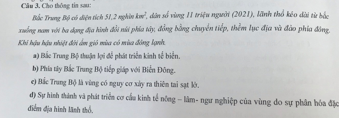 Cho thông tin sau:
Bắc Trung Bộ có diện tích 51, 2 nghìn km^2, 3, dân số vùng 11 triệu người (2021), lãnh thổ kéo dài từ bắc
xuống nam với ba dạng địa hình đồi núi phía tây, đồng bằng chuyển tiếp, thềm lục địa và đảo phía đông.
Khí hậu hậu nhiệt đới ẩm gió mùa có mùa đông lạnh.
a) Bắc Trung Bộ thuận lợi để phát triển kinh tế biển.
b) Phía tây Bắc Trung Bộ tiếp giáp với Biển Đông.
c) Bắc Trung Bộ là vùng có nguy cơ xảy ra thiên tai sạt lở.
d) Sự hình thành và phát triển cơ cấu kinh tế nông - lâm- ngư nghiệp của vùng do sự phân hóa đặc
điểm địa hình lãnh thổ.