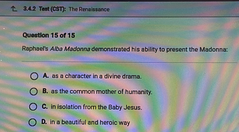 Test (CST): The Renaissance
Question 15 of 15
Raphael's Alba Madonna demonstrated his ability to present the Madonna:
A. as a character in a divine drama.
B. as the common mother of humanity.
C. in isolation from the Baby Jesus.
D. in a beautiful and heroic way