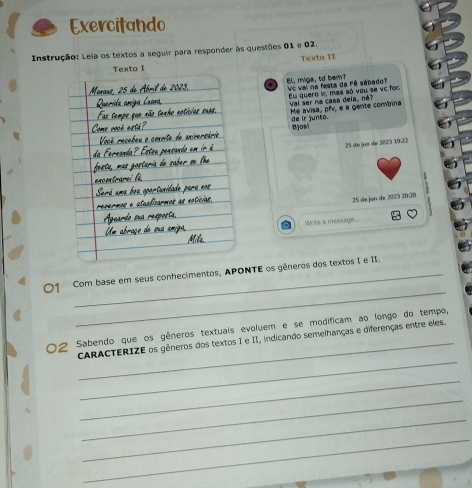 Exercitando 
Instrução: Leia os textos a seguir para responder às questões 01 e 02. 
Texto II 
Texto I 
Vc val na festa da Fê sábado? El, miga, td bem? 
Eu quero i, mas só vou se vc for, 
Val ser na casa deia, né? Me avisa,, pfv, e a genite combina 
de ir junto. Bjost
25 de jus de 2023 19:22
25 de jan de 2023 20:20 
o Write a message. 
_ 
01 Com base em seus conhecimentos, APONTE os gêneros dos textos I e II. 
02 Sabendo que os gêneros textuais evoluem e se modificam ao longo do tempo, 
_ 
_CARACTERIZE os gêneros dos textos I e II, indicando semeihanças e diferenças entre eles. 
_ 
_ 
_ 
_