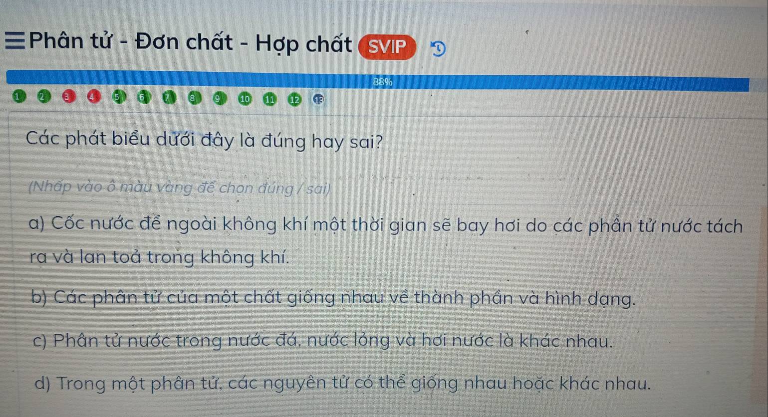 Phân tử - Đơn chất - Hợp chất SVIP
88%
Các phát biểu dưới đây là đúng hay sai?
(Nhấp vào ô màu vàng để chọn đúng / sai)
a) Cốc nước để ngoài không khí một thời gian sẽ bay hơi do các phần tử nước tách
ra và lan toả trong không khí.
b) Các phân tử của một chất giống nhau về thành phần và hình dạng.
c) Phân tử nước trong nước đá, nước lỏng và hơi nước là khác nhau.
d) Trong một phân tử, các nguyên tử có thể giống nhau hoặc khác nhau.