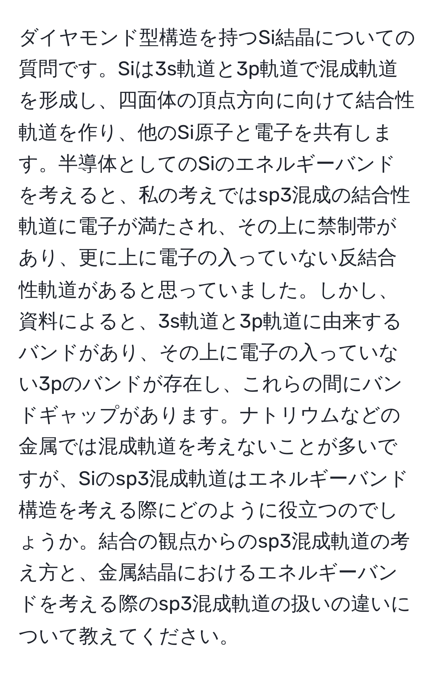 ダイヤモンド型構造を持つSi結晶についての質問です。Siは3s軌道と3p軌道で混成軌道を形成し、四面体の頂点方向に向けて結合性軌道を作り、他のSi原子と電子を共有します。半導体としてのSiのエネルギーバンドを考えると、私の考えではsp3混成の結合性軌道に電子が満たされ、その上に禁制帯があり、更に上に電子の入っていない反結合性軌道があると思っていました。しかし、資料によると、3s軌道と3p軌道に由来するバンドがあり、その上に電子の入っていない3pのバンドが存在し、これらの間にバンドギャップがあります。ナトリウムなどの金属では混成軌道を考えないことが多いですが、Siのsp3混成軌道はエネルギーバンド構造を考える際にどのように役立つのでしょうか。結合の観点からのsp3混成軌道の考え方と、金属結晶におけるエネルギーバンドを考える際のsp3混成軌道の扱いの違いについて教えてください。