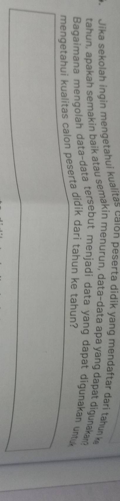 Jika sekolah ingin mengetahui kualitas calon peserta didik yang mendaftar dari tahun k 
tahun, apakah semakin baik atau semakin menurun, data-data apa yang dapat digunakan? 
Bagaimana mengolah data-data tersebut menjadi data yang dapat digunakan untuk 
mengetahui kualitas calon peserta didik dari tahun ke tahun?