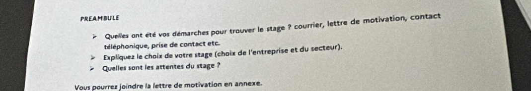 PREAMBULE 
Quelles ont été vos démarches pour trouver le stage ? courrier, lettre de motivation, contact 
téléphonique, prise de contact etc. 
Explíquez le choix de votre stage (choix de l'entreprise et du secteur). 
Quelles sont les attentes du stage ? 
Vous pourrez joindre la lettre de motivation en annexe.