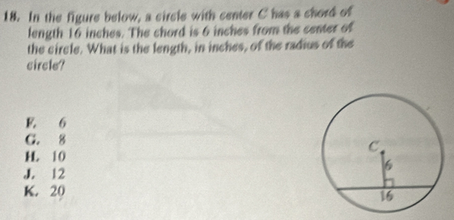 In the figure below, a circle with center C has a chord of
length 16 inches. The chord is 6 inches from the center of
the circle. What is the length, in inches, of the radius of the
circle?
E 6
C. 8
H 10
J. 12
K. 20