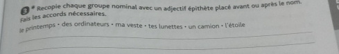 Recopie chaque groupe nominal avec un adjectif épithète placé avant ou après le nom. 
Fais les accords nécessaires, 
_ 
le printemps + des ordinateurs - ma veste - tes lunettes » un camion « l'étoile 
_