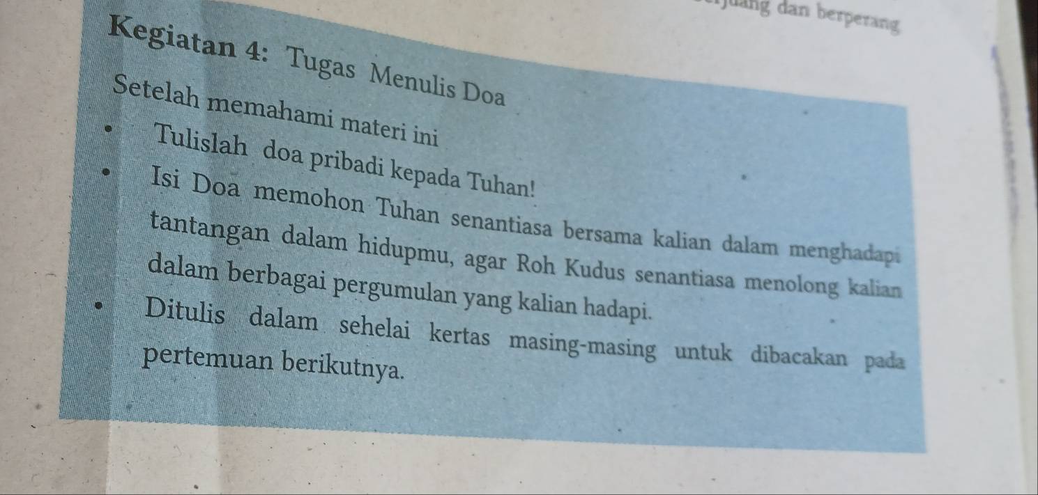 uang dan berperang 
Kegiatan 4: Tugas Menulis Doa 
Setelah memahami materi ini 
Tulislah doa pribadi kepada Tuhan! 
Isi Doa memohon Tuhan senantiasa bersama kalian dalam menghadap 
tantangan dalam hidupmu, agar Roh Kudus senantiasa menolong kalian 
dalam berbagai pergumulan yang kalian hadapi. 
Ditulis dalam sehelai kertas masing-masing untuk dibacakan pada 
pertemuan berikutnya.