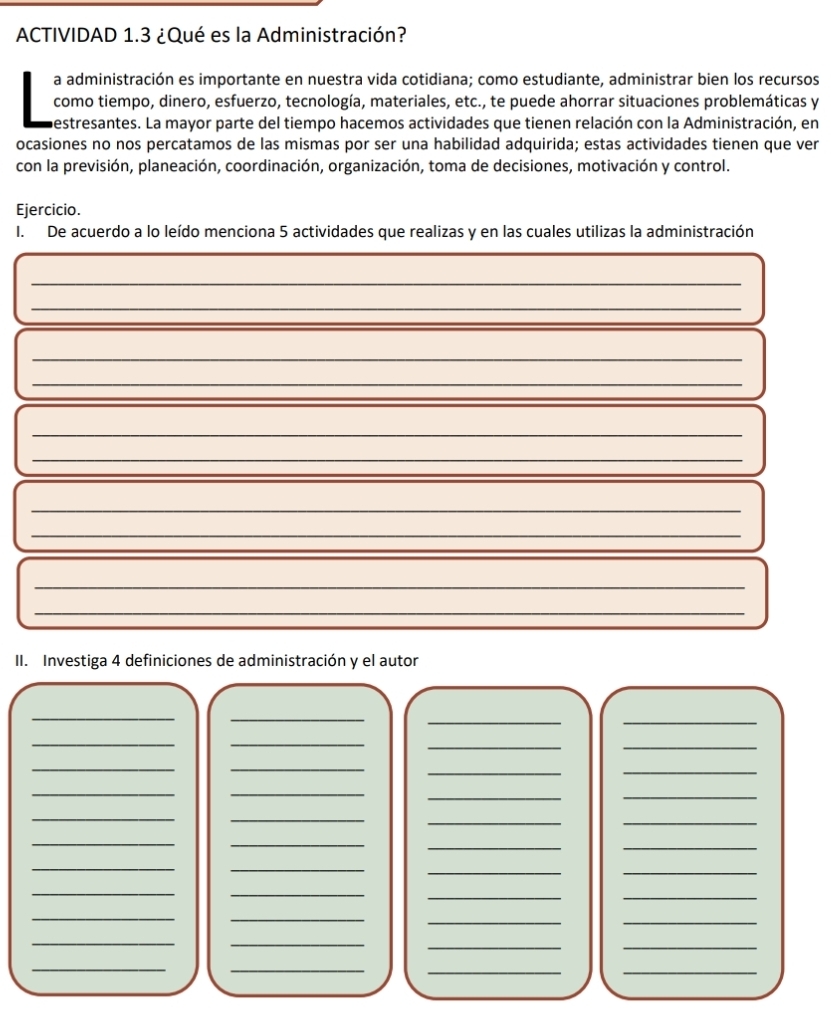 ACTIVIDAD 1.3 ¿Qué es la Administración? 
a administración es importante en nuestra vida cotidiana; como estudiante, administrar bien los recursos 
como tiempo, dinero, esfuerzo, tecnología, materiales, etc., te puede ahorrar situaciones problemáticas y 
bestresantes. La mayor parte del tiempo hacemos actividades que tienen relación con la Administración, en 
ocasiones no nos percatamos de las mismas por ser una habilidad adquirida; estas actividades tienen que ver 
con la previsión, planeación, coordinación, organización, toma de decisiones, motivación y control. 
Ejercicio. 
I. De acuerdo a lo leído menciona 5 actividades que realizas y en las cuales utilizas la administración 
_ 
_ 
_ 
__ 
_ 
_ 
_ 
_ 
_ 
_ 
_ 
_ 
_ 
II. Investiga 4 definiciones de administración y el autor 
_ 
_ 
__ 
_ 
_ 
__ 
__ 
__ 
__ 
_ 
_ 
_ 
_ 
__ 
_ 
_ 
__ 
_ 
_ 
__ 
_ 
_ 
__ 
_ 
_ 
_ 
_ 
_ 
_ 
__ 
__ 
__