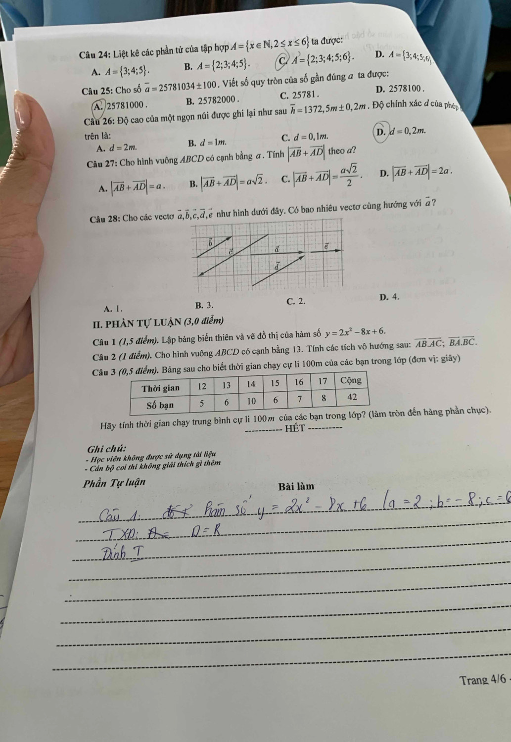 Liệt kê các phần tử của tập hợp A= x∈ N,2≤ x≤ 6 ta được:
A. A= 3;4;5 . B. A= 2;3;4;5 . C A= 2;3;4;5;6 . D. A= 3;4;5;6
Câu 25: Cho số overline a=25781 10 34± 100. Viết số quy tròn của số gần đúng a ta được:
A. 25781000 . B. 25782000 . C. 25781 .
D. 2578100 .
Câu 26: Độ cao của một ngọn núi được ghi lại như sau overline h=1372,5m± 0,2m Độ chính xác đ của phép
trên là: d=0,1m. D. d=0,2m.
A. d=2m. B. d=1m. C.
Câu 27: Cho hình vuông ABCD có cạnh bằng a . Tính |vector AB+vector AD| theo a?
A. |vector AB+vector AD|=a. B. |vector AB+vector AD|=asqrt(2). C. |vector AB+vector AD|= asqrt(2)/2 . D. |vector AB+vector AD|=2a.
Câu 28: Cho các vectơ vector a,vector b,vector c,vector d,vector e như hình dưới đây. Có bao nhiêu vectơ cùng hướng với #?
b
vector e
i
A. 1. B. 3. C. 2.
D. 4.
II. PHÀN Tự LUẠN (3,0 điểm)
Câu 1 (1,5 điểm). Lập bảng biến thiên và vẽ đồ thị của hàm số y=2x^2-8x+6.
Câu 2 (1 điểm). Cho hình vuông ABCD có cạnh bằng 13. Tính các tích vô hướng sau: overline AB.overline AC;overline BA.overline BC.
Câuau cho biết thời gian chạy cự li 100m của các bạn trong lớp (đơn vị: giây)
Hãy tính thời gian chạy trung bình cự li 100m củatròn đến hàng phần chục).
HÉt
Ghi chú:
- Học viên không được sử dụng tài liệu
- Cán bộ coi thì không giải thích gì thêm
Phần Tự luận
Bài làm
_
_
_
_
_
_
_
_
Trang 4/6