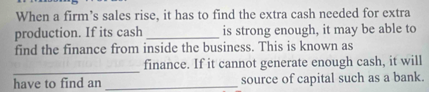 When a firm’s sales rise, it has to find the extra cash needed for extra 
production. If its cash _is strong enough, it may be able to 
find the finance from inside the business. This is known as 
_ 
finance. If it cannot generate enough cash, it will 
have to find an _source of capital such as a bank.