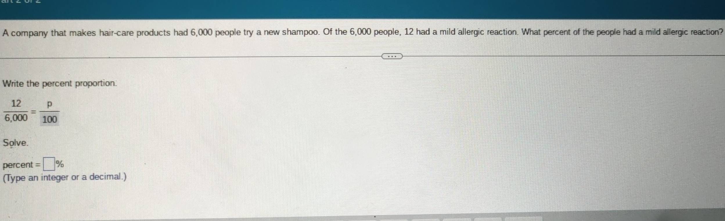 A company that makes hair-care products had 6,000 people try a new shampoo. Of the 6,000 people, 12 had a mild allergic reaction. What percent of the people had a mild allergic reaction? 
Write the percent proportion.
 12/6,000 = p/100 
Solve. 
percent =□ %
(Type an integer or a decimal.)