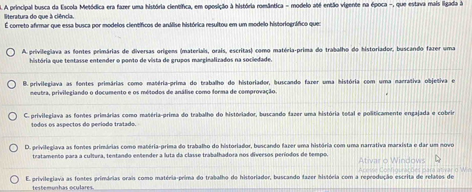 A principal busca da Escola Metódica era fazer uma história científica, em oposição à história romântica - modelo até então vigente na época -, que estava mais ligada à
literatura do que à ciência.
É correto afirmar que essa busca por modelos científicos de análise histórica resultou em um modelo historiográfico que:
A. privilegiava as fontes primárias de diversas origens (materiais, orais, escritas) como matéria-prima do trabalho do historiador, buscando fazer uma
história que tentasse entender o ponto de vista de grupos marginalizados na sociedade.
B. privilegiava as fontes primárias como matéria-prima do trabalho do historiador, buscando fazer uma história com uma narrativa objetiva e
neutra, privilegiando o documento e os métodos de análise como forma de comprovação.
C. privilegiava as fontes primárias como matéria-prima do trabalho do históriador, buscando fazer uma história total e politicamente engajada e cobrir
todos os aspectos do período tratado.
D. privilegiava as fontes primárias como matéria-prima do trabalho do historiador, buscando fazer uma história com uma narrativa marxista e dar um novo
tratamento para a cultura, tentando entender a luta da classe trabalhadora nos diversos períodos de tempo. Ativar o Windows
Acesse Configurações para ativar o Wir
E. privilegiava as fontes primárias orais como matéria-prima do trabalho do historiador, buscando fazer história com a reprodução escrita de relatos de
testemunhas oculares.