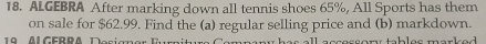 ALGEBRA After marking down all tennis shoes 65%, All Sports has them 
on sale for $62.99. Find the (a) regular selling price and (b) markdown. 
9 l G EB RA De si a e b e s m a e .