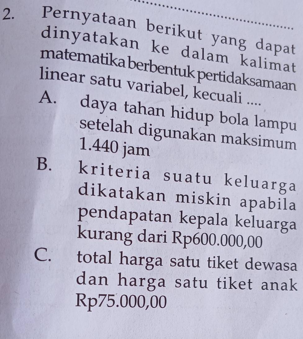 Pernyataan berikut yang dapat
dinyatakan ke dalam kalimat
matematika berbentuk pertidaksamaan
linear satu variabel, kecuali ....
A. daya tahan hidup bola lampu
setelah digunakan maksimum
1.440 jam
B. kriteria suatu keluarga
dikatakan miskin apabila
pendapatan kepala keluarga
kurang dari Rp600.000,00
C. total harga satu tiket dewasa
dan harga satu tiket anak
Rp75.000,00