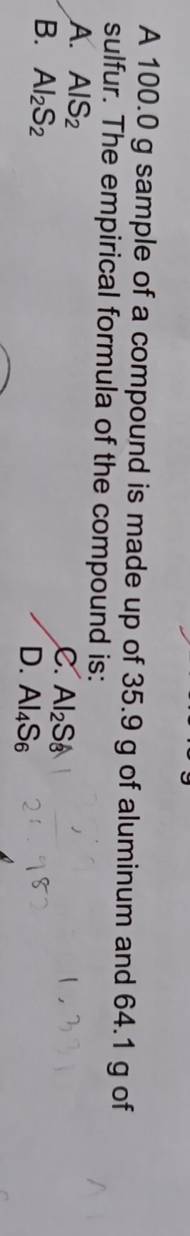 A 100.0 g sample of a compound is made up of 35.9 g of aluminum and 64.1 g of
sulfur. The empirical formula of the compound is:
A. AlS_2
C. Al_2S_3
B. Al_2S_2
D. Al_4S_6