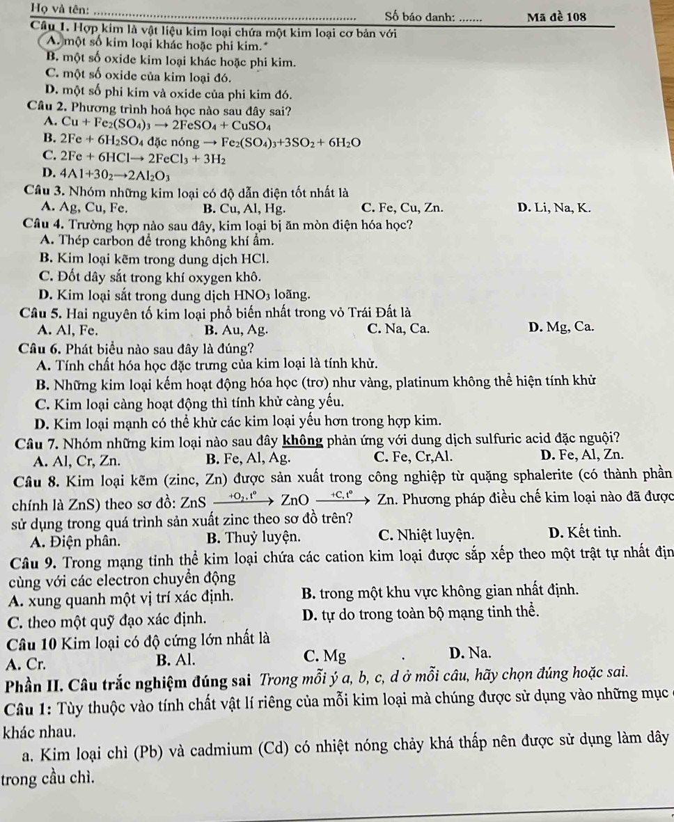 Họ và tên: Số báo danh: ....... Mã đề 108
Câu 1. Hợp kim là vật liệu kim loại chứa một kim loại cơ bản với
A. một số kim loại khác hoặc phi kim.
B. một số oxide kim loại khác hoặc phi kim.
C. một số oxide của kim loại đó.
D. một số phi kim và oxide của phi kim đó.
Cầu 2. Phương trình hoá học nào sau đây sai?
A. Cu+Fe_2(SO_4)_3to 2FeSO_4+CuSO_4
B. 2Fe+6H_2SO_4d icn6ngto Fe_2(SO_4)_3+3SO_2+6H_2O
C. 2Fe+6HClto 2FeCl_3+3H_2
D. 4Al+3O_2to 2Al_2O_3
Câu 3. Nhóm những kim loại có độ dẫn điện tốt nhất là
a
A. Ag , Cu, Fe. B. Cu, Al, Hg. C. Fe, Cu, Zn. D. Li, Na, K.
Câu 4. Trường hợp nào sau đây, kim loại bị ăn mòn điện hóa học?
A. Thép carbon để trong không khí ẩm.
B. Kim loại kẽm trong dung dịch HCl.
C. Đốt dây sắt trong khí oxygen khô.
D. Kim loại sắt trong dung dịch HNO_3 loãng.
Câu 5. Hai nguyên tố kim loại phổ biến nhất trong vỏ Trái Đất là
A. Al, Fe. B. Au, Ag. C. Na, Ca. D. Mg, Ca.
Câu 6. Phát biểu nào sau đây là đúng?
A. Tính chất hóa học đặc trưng của kim loại là tính khử.
B. Những kim loại kếm hoạt động hóa học (trơ) như vàng, platinum không thể hiện tính khử
C. Kim loại càng hoạt động thì tính khử càng yếu.
D. Kim loại mạnh có thể khử các kim loại yếu hơn trong hợp kim.
Câu 7. Nhóm những kim loại nào sau đây không phản ứng với dung dịch sulfuric acid đặc nguội?
A. Al, Cr, Zn. B. Fe, Al, Ag. C. Fe, Cr,Al. D. Fe, Al, Zn.
Câu 8. Kim loại kẽm (zinc, Zn) được sản xuất trong công nghiệp từ quặng sphalerite (có thành phần
chính là ZnS) theo sơ đồ: ZnS xrightarrow +O_2.^circ ZnOxrightarrow +C.t°Zn 1. Phương pháp điều chế kim loại nào đã được
sử dụng trong quá trình sản xuất zinc theo sơ đồ trên?
A. Điện phân. B. Thuỷ luyện. C. Nhiệt luyện. D. Kết tinh.
Câu 9. Trong mạng tinh thể kim loại chứa các cation kim loại được sắp xếp theo một trật tự nhất địn
cùng với các electron chuyển động
A. xung quanh một vị trí xác định.  B. trong một khu vực không gian nhất định.
C. theo một quỹ đạo xác định.  D. tự do trong toàn bộ mạng tinh thể.
Câu 10 Kim loại có độ cứng lớn nhất là
A. Cr. B. Al. C. Mg
D. Na.
Phần II. Câu trắc nghiệm đúng sai Trong mỗi ý a, b, c, d ở mỗi câu, hãy chọn đúng hoặc sai.
Câu 1: Tùy thuộc vào tính chất vật lí riêng của mỗi kim loại mà chúng được sử dụng vào những mục
khác nhau.
a. Kim loại chì (Pb) và cadmium (Cd) có nhiệt nóng chảy khá thấp nên được sử dụng làm dây
trong cầu chì.