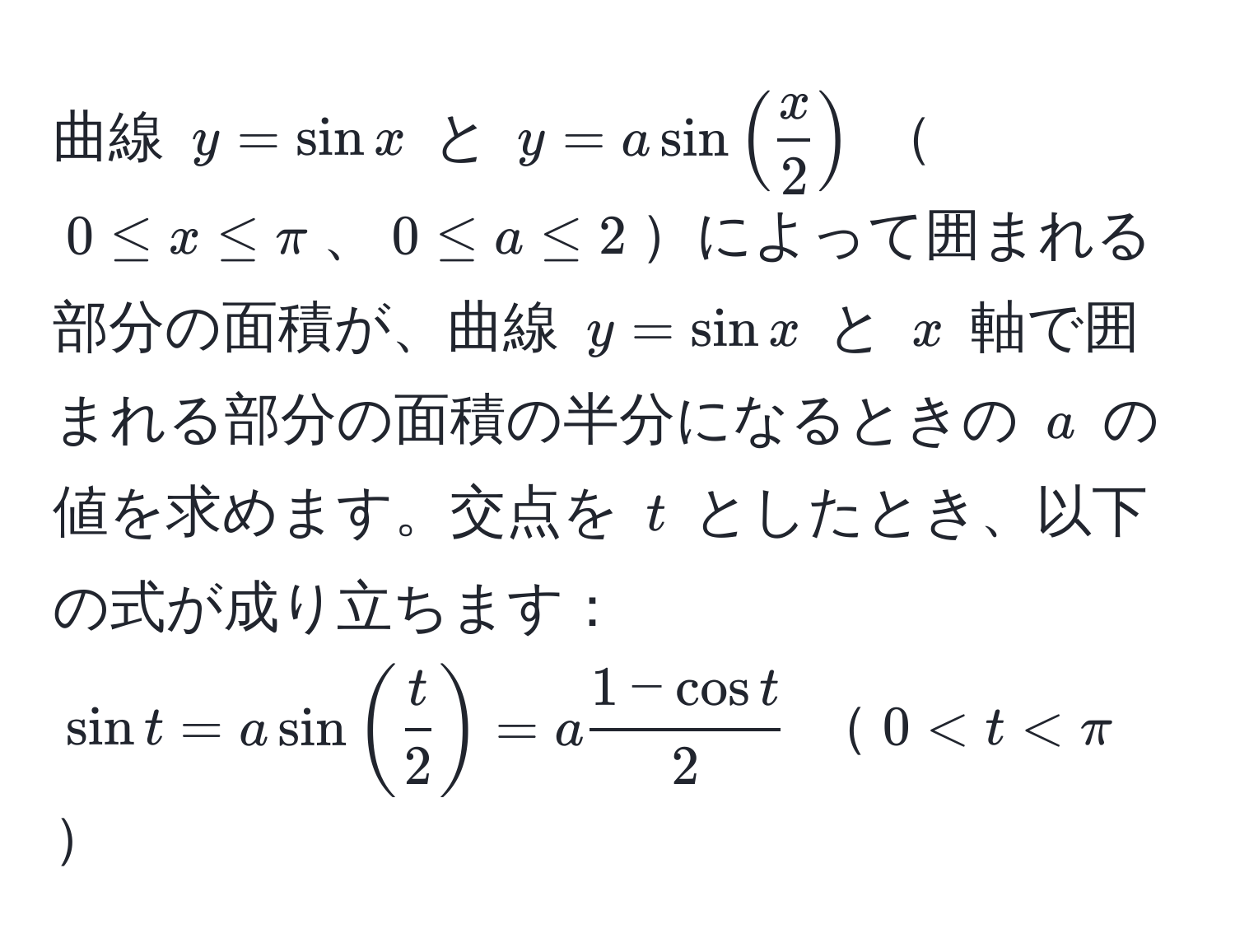 曲線 $y = sin x$ と $y = a sin( x/2 )$ $0 ≤ x ≤ π$、$0 ≤ a ≤ 2$によって囲まれる部分の面積が、曲線 $y = sin x$ と $x$ 軸で囲まれる部分の面積の半分になるときの $a$ の値を求めます。交点を $t$ としたとき、以下の式が成り立ちます：  
$sin t = a sin( t/2 ) = a  (1 - cos t)/2 $ $0 < t < π$