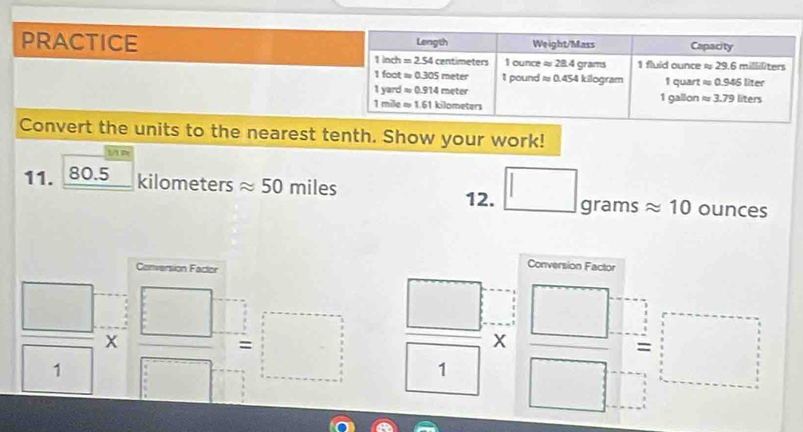 PRACTICE 
Convert the units to the nearest tenth. Show your work!
11. 80.5 _ k ilc ometers approx 5 50 miles
12. □ gramsapprox 10ounces
Conversion Factor
Conversion Factor
 □ /□  *  □ /□  =□  □ /□  *  □ /□  = □ /□  